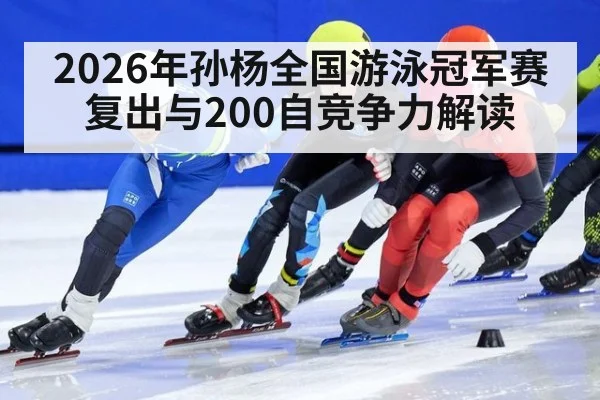 2026年孙杨全国游泳冠军赛复出与200自竞争力解读